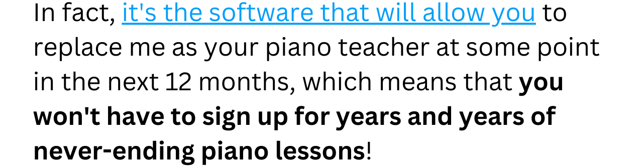 In fact, it's the software that will allow you to replace me as your piano teacher at some point in the next 12 months, which means that you won't have to sign up for years and years of never-ending piano lessons!