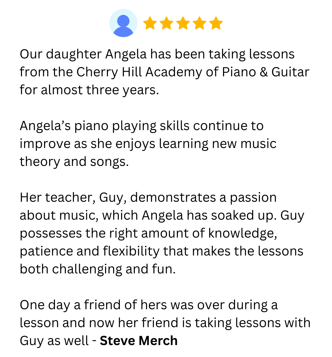 Our daughter Angela has been taking lessons from the Cherry Hill Academy of Piano & Guitar for almost three years.   Angela’s piano playing skills continue to improve as she enjoys learning new music theory and songs.   Her teacher, Guy, demonstrates a passion about music, which Angela has soaked up. Guy possesses the right amount of knowledge, patience and flexibility that makes the lessons both challenging and fun.   One day a friend of hers was over during a lesson and now her friend is taking lessons with Guy as well - Steve Merch